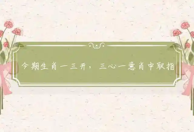 今期生肖一三开,三心一意肖中取是什么生肖